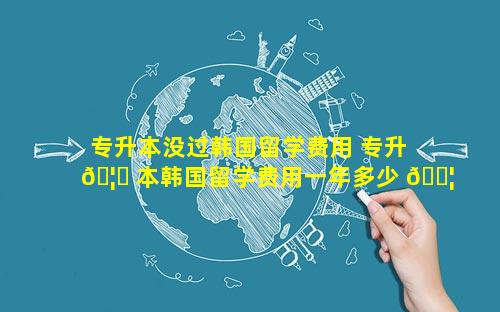 专升本没过韩国留学费用 专升 🦊 本韩国留学费用一年多少 🐦